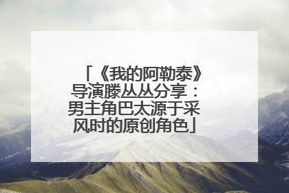 《我的阿勒泰》导演滕丛丛分享：男主角巴太源于采风时的原创角色