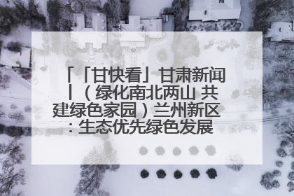 「甘快看」甘肃新闻丨（绿化南北两山 共建绿色家园）兰州新区：生态优先绿色发展 打造生态环保示范区
