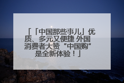 「中国那些事儿」优质、多元又便捷 外国消费者大赞“中国购”是全新体验！