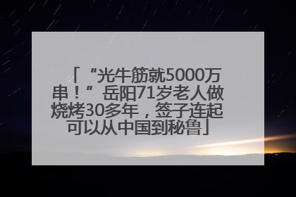 “光牛筋就5000万串！”岳阳71岁老人做烧烤30多年，签子连起可以从中国到秘鲁