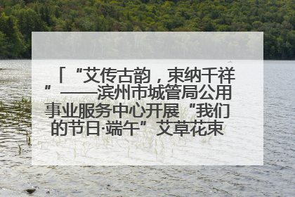 “艾传古韵，束纳千祥”——滨州市城管局公用事业服务中心开展“我们的节日·端午”艾草花束制作主题活动