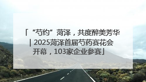 “芍约”菏泽，共度醉美芳华｜2025菏泽首届芍药赛花会开幕，103家企业参赛