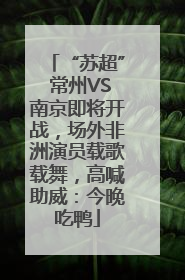 “苏超” 常州VS南京即将开战，场外非洲演员载歌载舞，高喊助威：今晚吃鸭