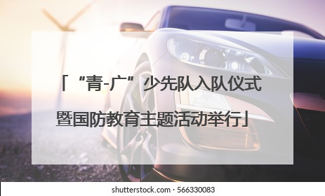 “青-广”少先队入队仪式暨国防教育主题活动举行