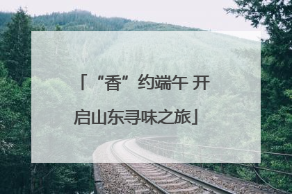 “香”约端午 开启山东寻味之旅