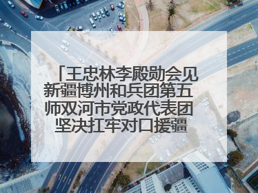 王忠林李殿勋会见新疆博州和兵团第五师双河市党政代表团 坚决扛牢对口援疆重大政治责任 推动双方实现优势互补务实合作