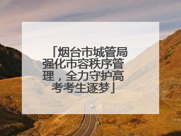 烟台市城管局强化市容秩序管理，全力守护高考考生逐梦