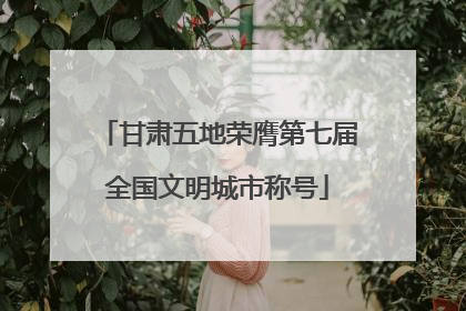 甘肃五地荣膺第七届全国文明城市称号