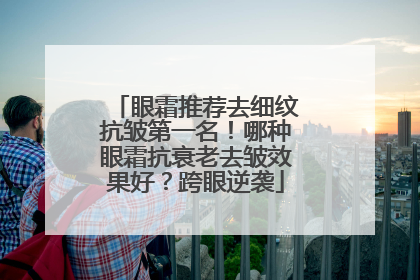 眼霜推荐去细纹抗皱第一名！哪种眼霜抗衰老去皱效果好？跨眼逆袭