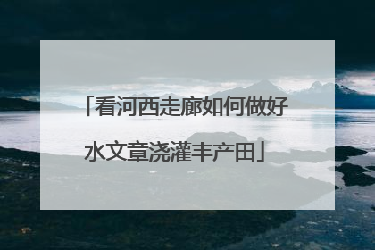 看河西走廊如何做好水文章浇灌丰产田