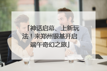 神话启幕、上新玩法！来郑州银基开启端午奇幻之旅