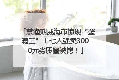 禁渔期威海市惊现“蟹霸王”！七人强卖3000元劣质蟹被铐！