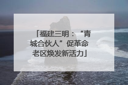 福建三明：“青城合伙人”促革命老区焕发新活力