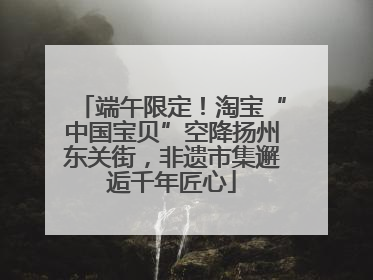 端午限定！淘宝“中国宝贝”空降扬州东关街，非遗市集邂逅千年匠心