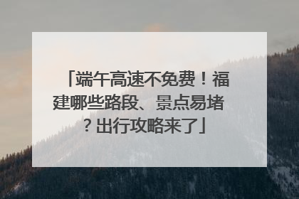 端午高速不免费！福建哪些路段、景点易堵？出行攻略来了