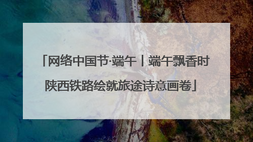 网络中国节·端午丨端午飘香时 陕西铁路绘就旅途诗意画卷