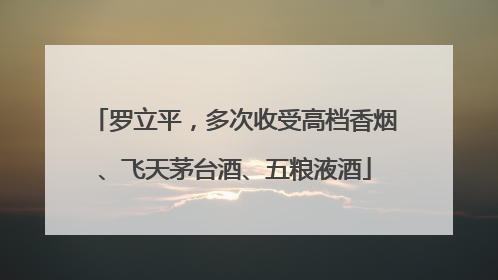 罗立平，多次收受高档香烟、飞天茅台酒、五粮液酒