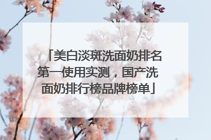 美白淡斑洗面奶排名第一使用实测，国产洗面奶排行榜品牌榜单