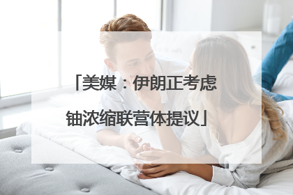 美媒：伊朗正考虑铀浓缩联营体提议