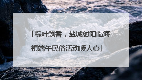 粽叶飘香，盐城射阳临海镇端午民俗活动暖人心