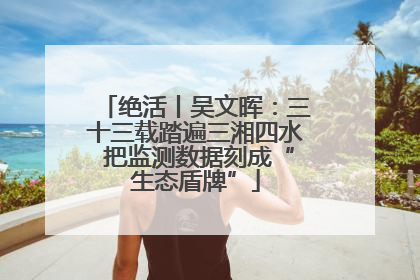 绝活丨吴文晖：三十三载踏遍三湘四水 把监测数据刻成“生态盾牌”
