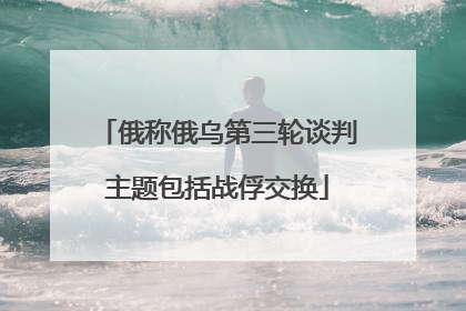俄称俄乌第三轮谈判主题包括战俘交换