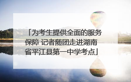 为考生提供全面的服务保障 记者随团走进湖南省平江县第一中学考点