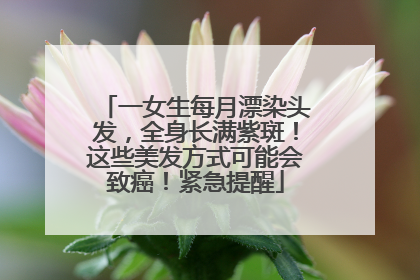 一女生每月漂染头发，全身长满紫斑！这些美发方式可能会致癌！紧急提醒