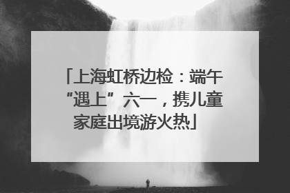 上海虹桥边检：端午“遇上”六一，携儿童家庭出境游火热