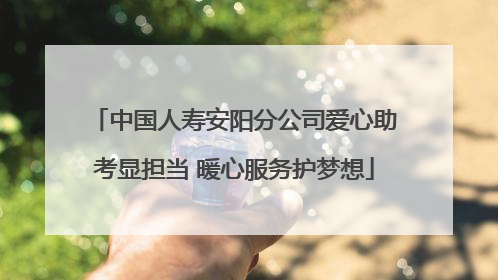 中国人寿安阳分公司爱心助考显担当 暖心服务护梦想