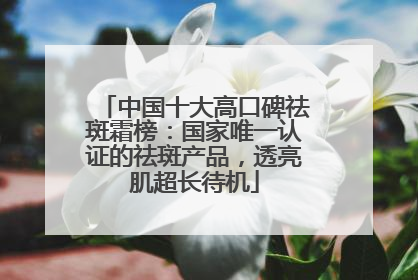 中国十大高口碑祛斑霜榜：国家唯一认证的祛斑产品，透亮肌超长待机