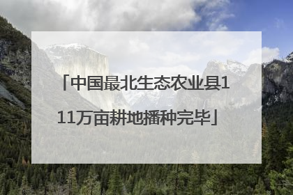 中国最北生态农业县111万亩耕地播种完毕