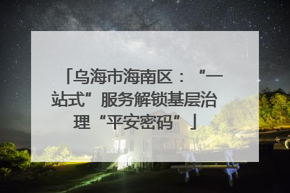 乌海市海南区：“一站式”服务解锁基层治理“平安密码”