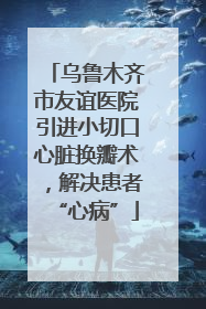 乌鲁木齐市友谊医院引进小切口心脏换瓣术，解决患者“心病”