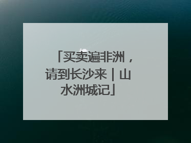 买卖遍非洲，请到长沙来｜山水洲城记