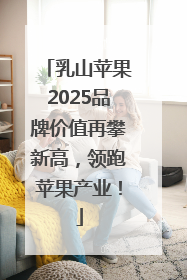 乳山苹果2025品牌价值再攀新高，领跑苹果产业！