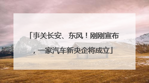 事关长安、东风！刚刚宣布，一家汽车新央企将成立