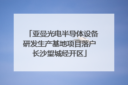 亚曼光电半导体设备研发生产基地项目落户长沙望城经开区