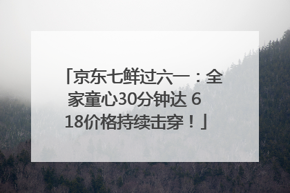京东七鲜过六一：全家童心30分钟达 618价格持续击穿！