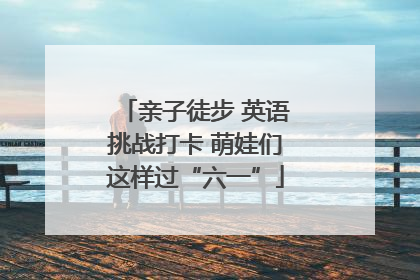 亲子徒步 英语挑战打卡 萌娃们这样过“六一”