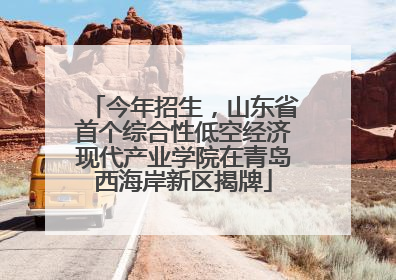 今年招生，山东省首个综合性低空经济现代产业学院在青岛西海岸新区揭牌