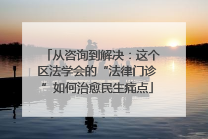 从咨询到解决：这个区法学会的“法律门诊”如何治愈民生痛点