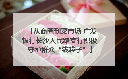 从商圈到菜市场 广发银行长沙人民路支行积极守护群众“钱袋子”