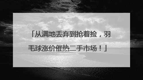 从满地丢弃到抢着捡，羽毛球涨价催热二手市场！
