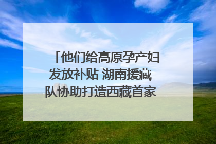 他们给高原孕产妇发放补贴 湖南援藏队协助打造西藏首家高原产儿协同中心