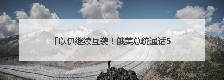 以伊继续互袭！俄美总统通话50分钟，普京称俄准备调解冲突