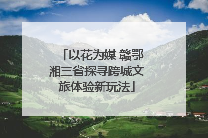 以花为媒 赣鄂湘三省探寻跨城文旅体验新玩法