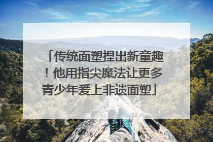 传统面塑捏出新童趣！他用指尖魔法让更多青少年爱上非遗面塑