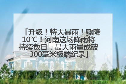 升级！特大暴雨！骤降10℃！河南这场降雨将持续数日，最大雨量或破300毫米极端纪录