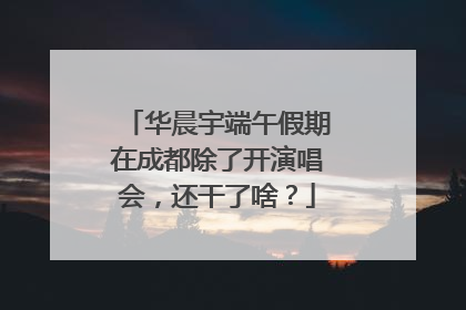 华晨宇端午假期在成都除了开演唱会，还干了啥？